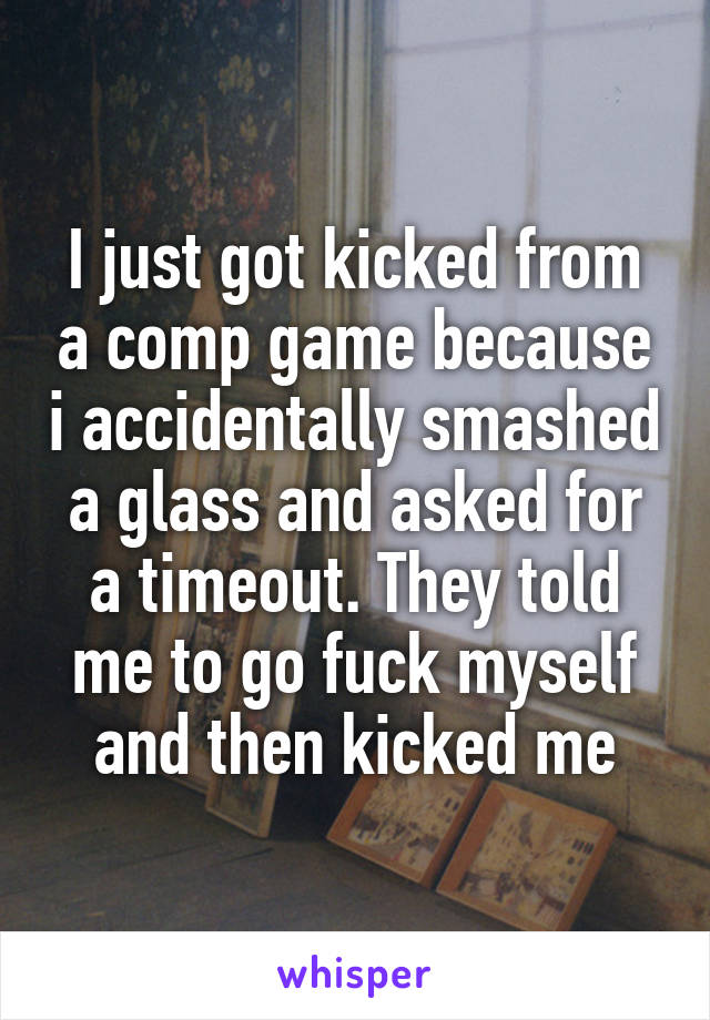 I just got kicked from a comp game because i accidentally smashed a glass and asked for a timeout. They told me to go fuck myself and then kicked me