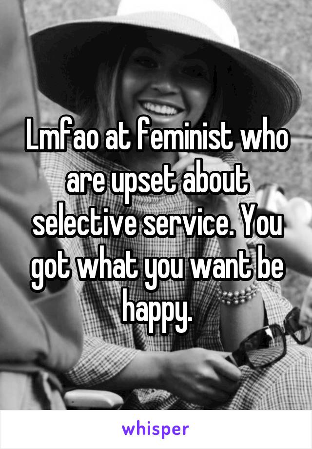 Lmfao at feminist who are upset about selective service. You got what you want be happy.