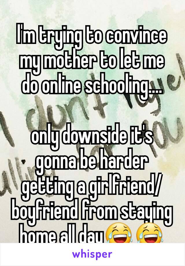 I'm trying to convince my mother to let me do online schooling....

only downside it's gonna be harder getting a girlfriend/boyfriend from staying home all day😂😂