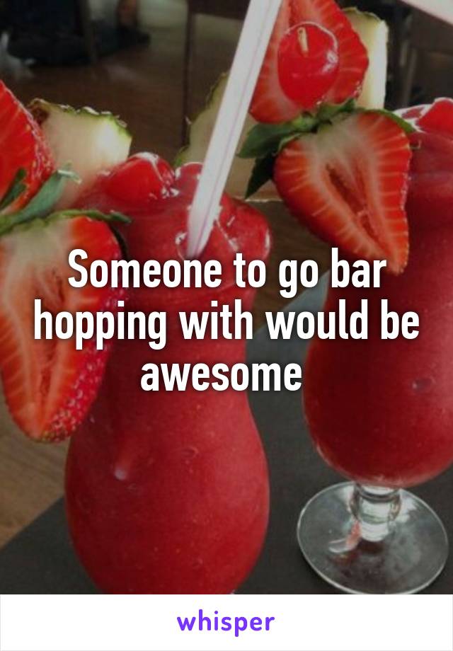 Someone to go bar hopping with would be awesome 