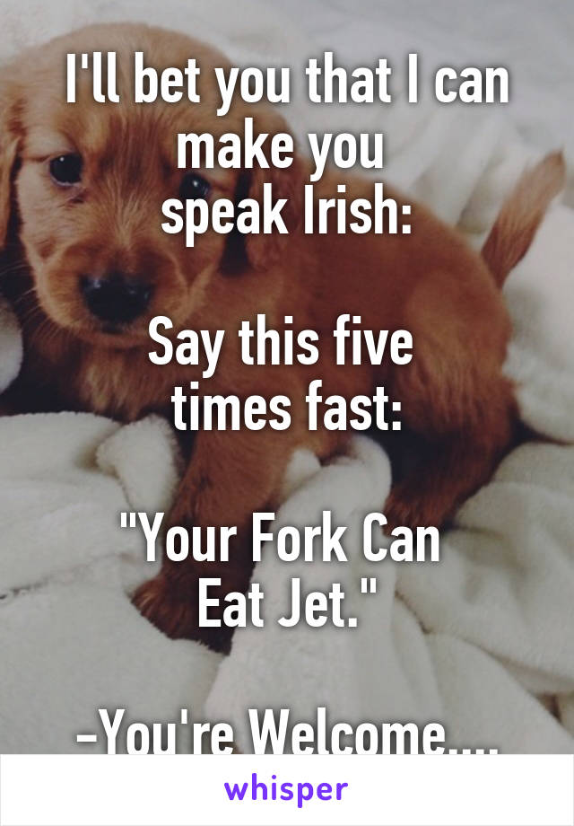 I'll bet you that I can make you 
speak Irish:

Say this five 
times fast:

"Your Fork Can 
Eat Jet."

-You're Welcome....