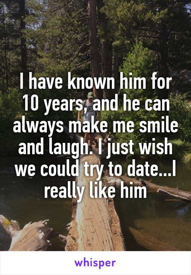 I have known him for 10 years, and he can always make me smile and laugh. I just wish we could try to date...I really like him