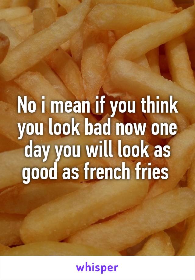 No i mean if you think you look bad now one day you will look as good as french fries 