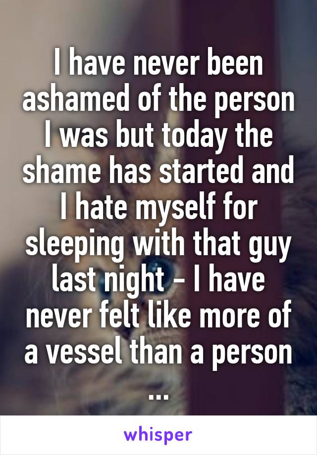 I have never been ashamed of the person I was but today the shame has started and I hate myself for sleeping with that guy last night - I have never felt like more of a vessel than a person ...