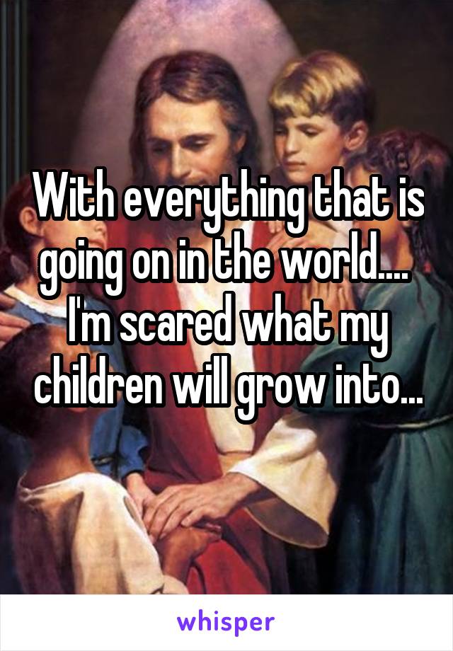 With everything that is going on in the world.... 
I'm scared what my children will grow into... 