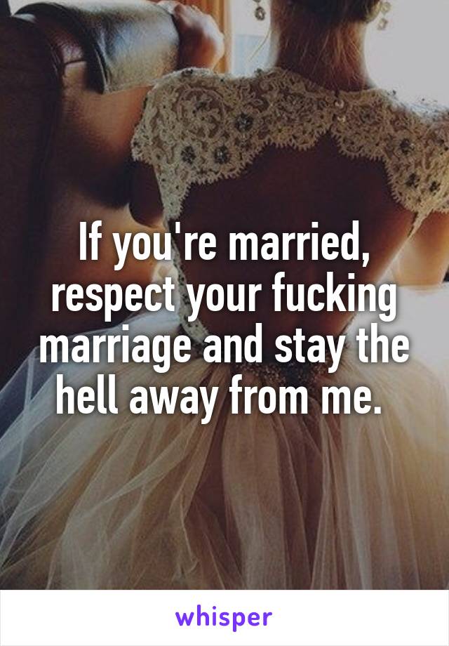 If you're married, respect your fucking marriage and stay the hell away from me. 