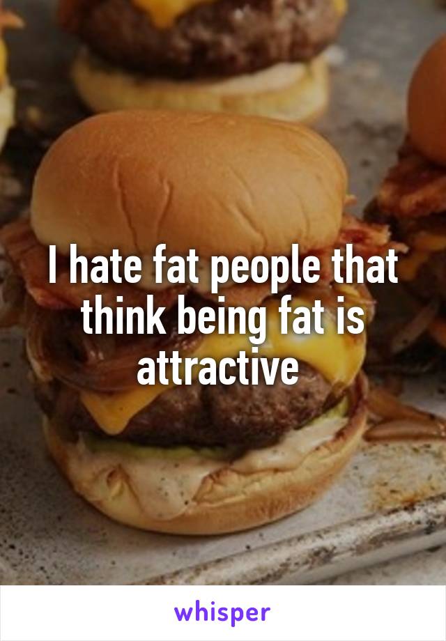 I hate fat people that think being fat is attractive 