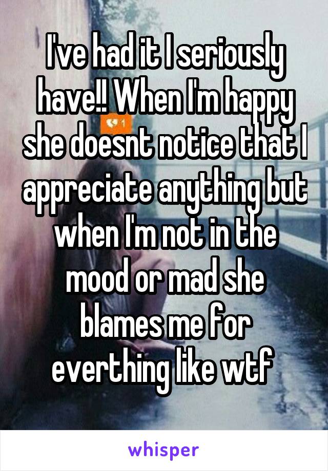 I've had it I seriously have!! When I'm happy she doesnt notice that I appreciate anything but when I'm not in the mood or mad she blames me for everthing like wtf 
