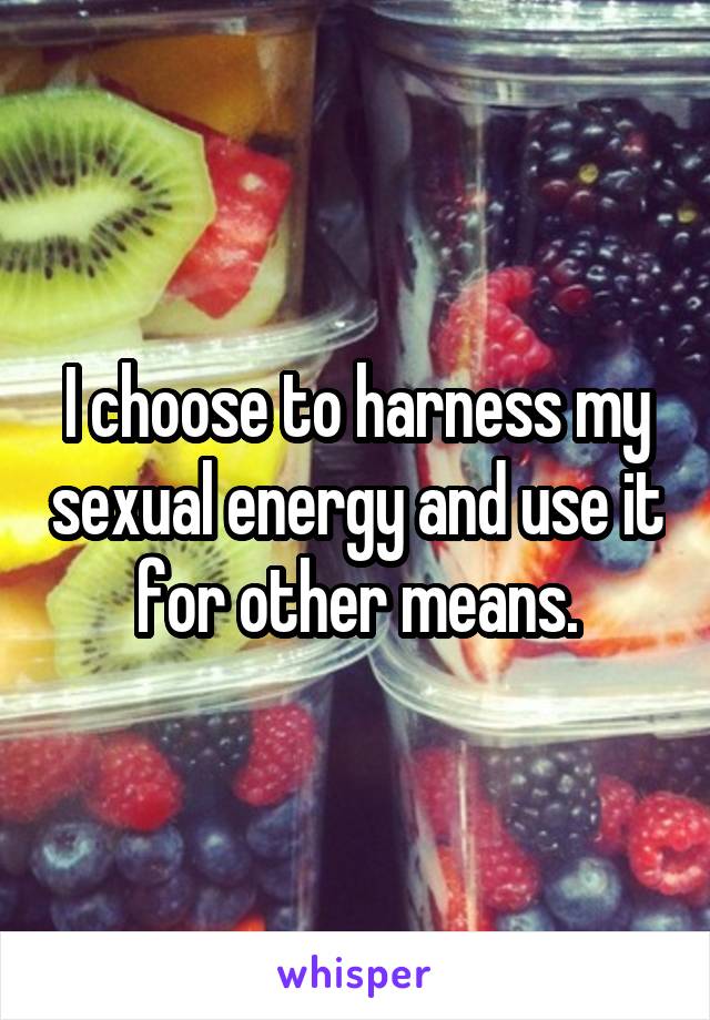 I choose to harness my sexual energy and use it for other means.