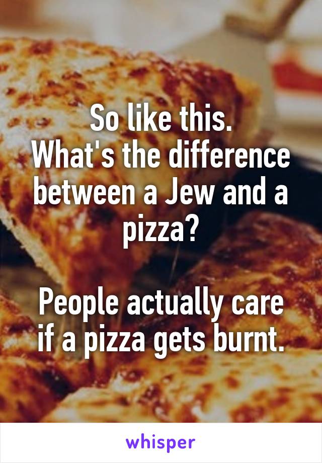 So like this.
What's the difference between a Jew and a pizza?

People actually care if a pizza gets burnt.