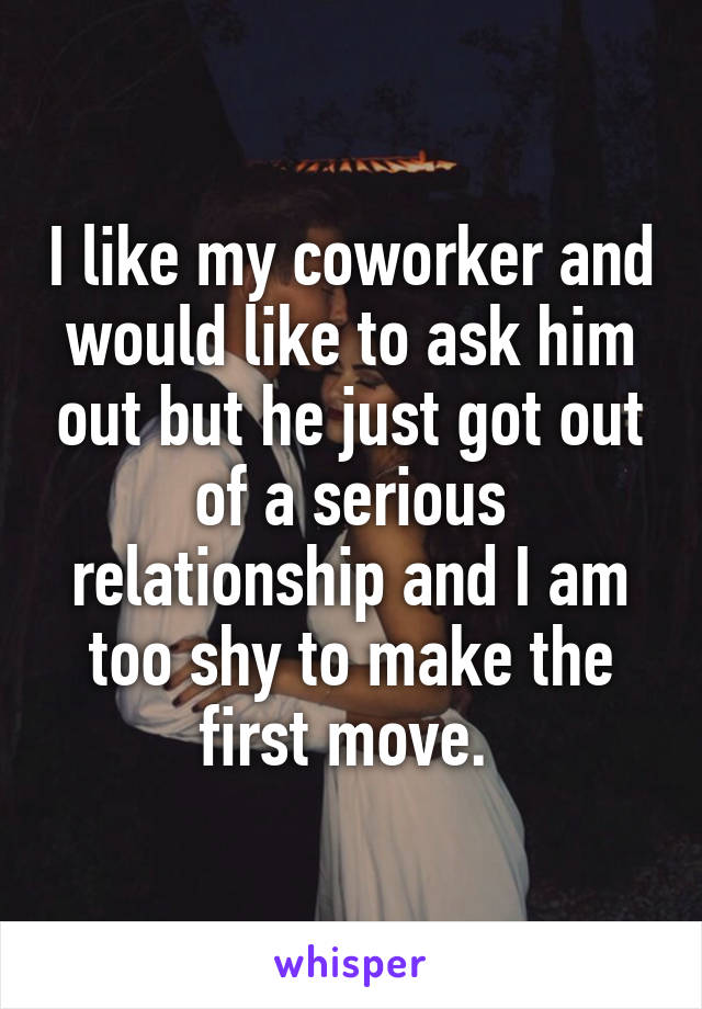 I like my coworker and would like to ask him out but he just got out of a serious relationship and I am too shy to make the first move. 