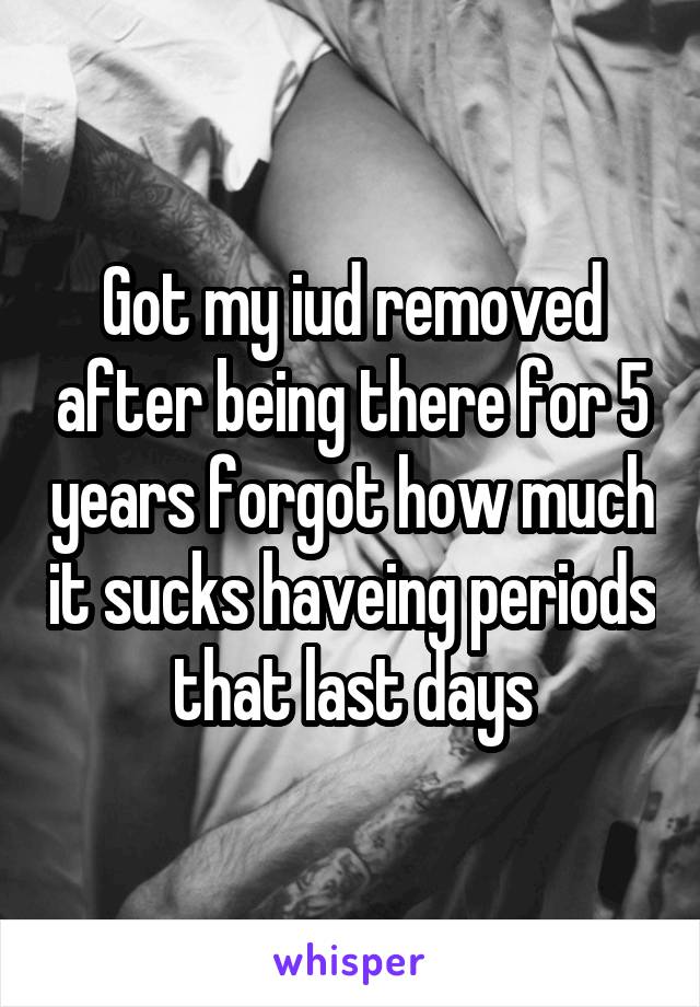 Got my iud removed after being there for 5 years forgot how much it sucks haveing periods that last days