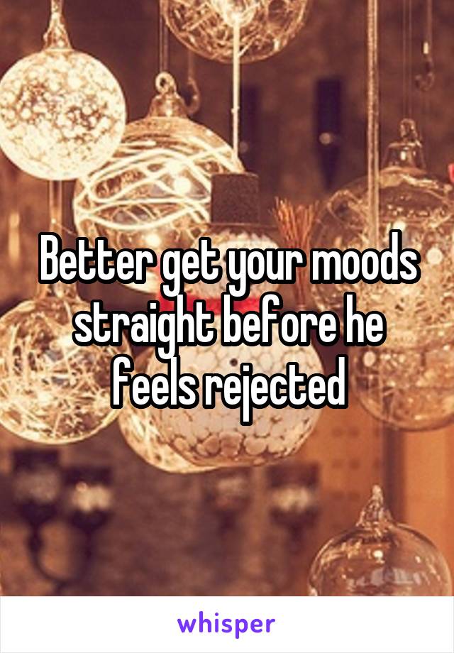 Better get your moods straight before he feels rejected