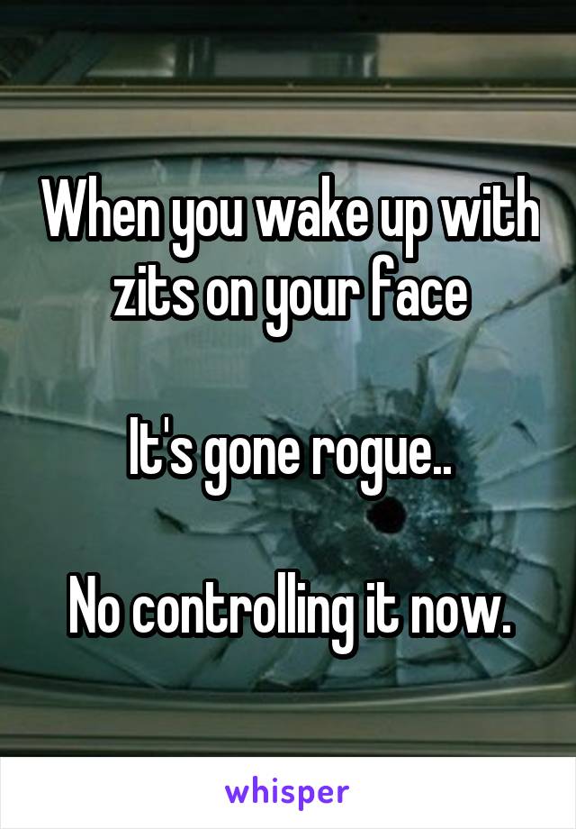 When you wake up with zits on your face

It's gone rogue..

No controlling it now.