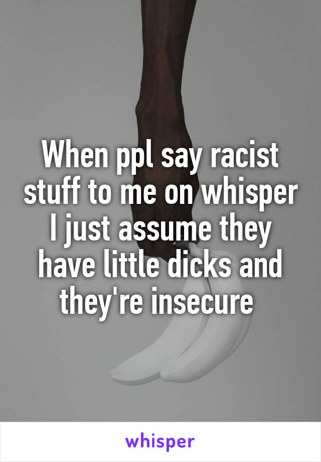 When ppl say racist stuff to me on whisper I just assume they have little dicks and they're insecure 