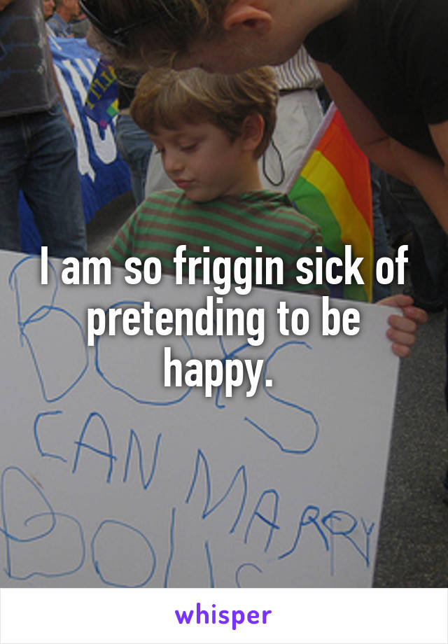 I am so friggin sick of pretending to be happy. 