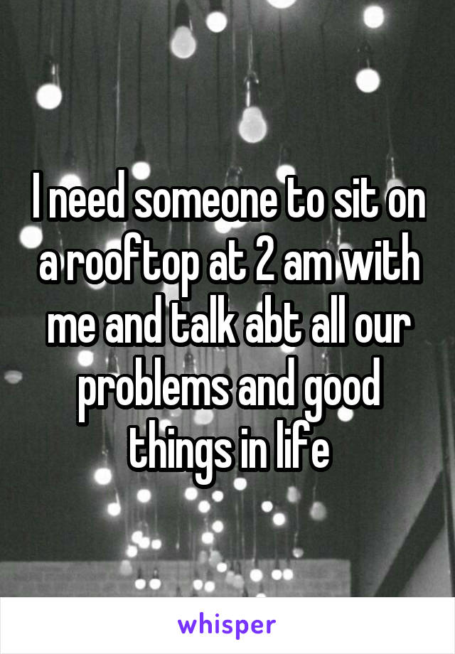 I need someone to sit on a rooftop at 2 am with me and talk abt all our problems and good things in life