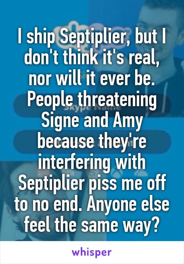 I ship Septiplier, but I don't think it's real, nor will it ever be. People threatening Signe and Amy because they're interfering with Septiplier piss me off to no end. Anyone else feel the same way?