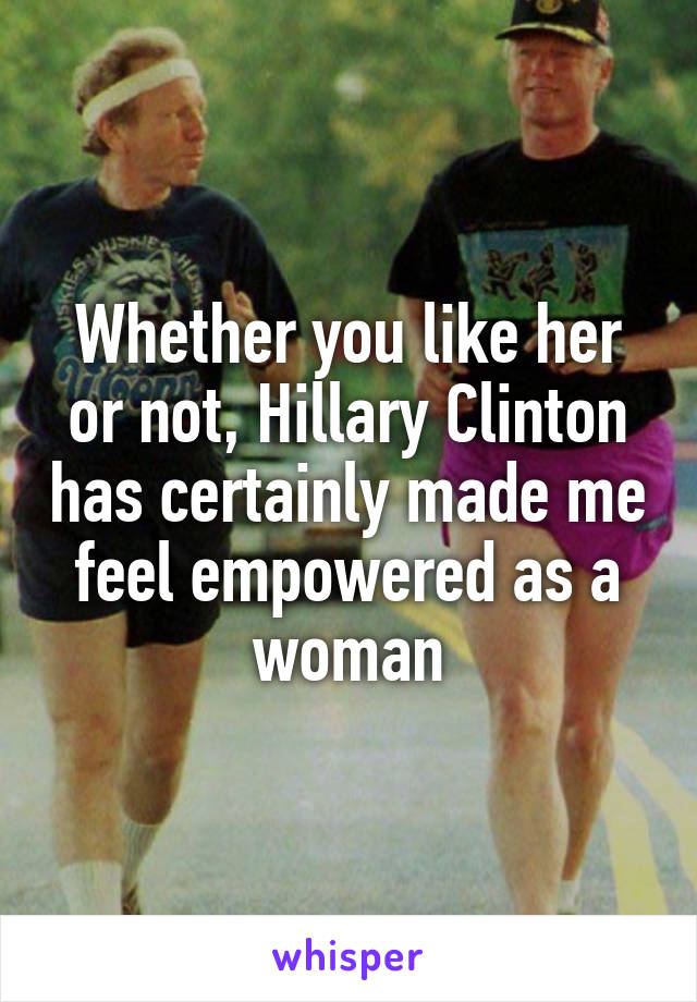 Whether you like her or not, Hillary Clinton has certainly made me feel empowered as a woman