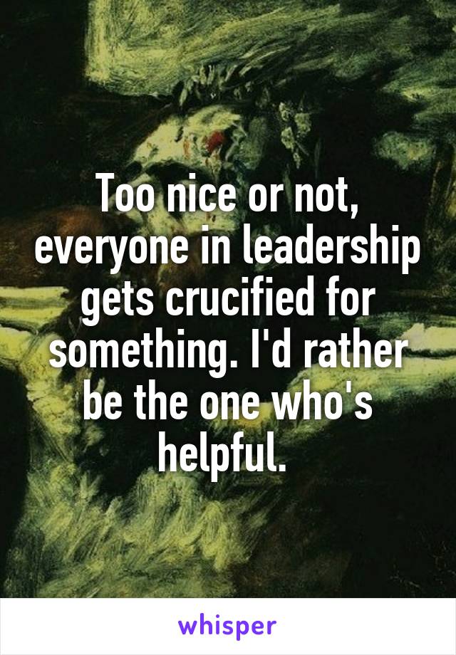 Too nice or not, everyone in leadership gets crucified for something. I'd rather be the one who's helpful. 