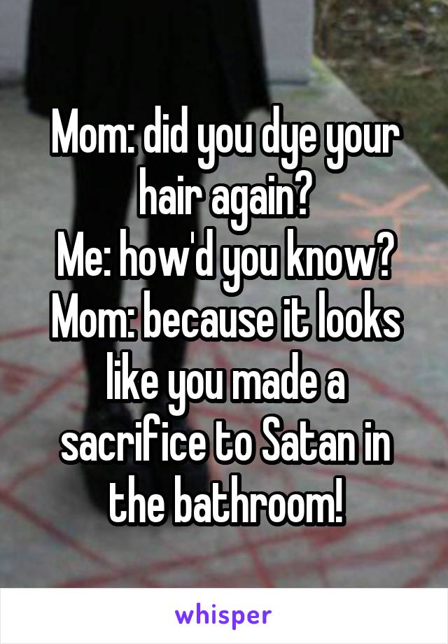 Mom: did you dye your hair again?
Me: how'd you know?
Mom: because it looks like you made a sacrifice to Satan in the bathroom!