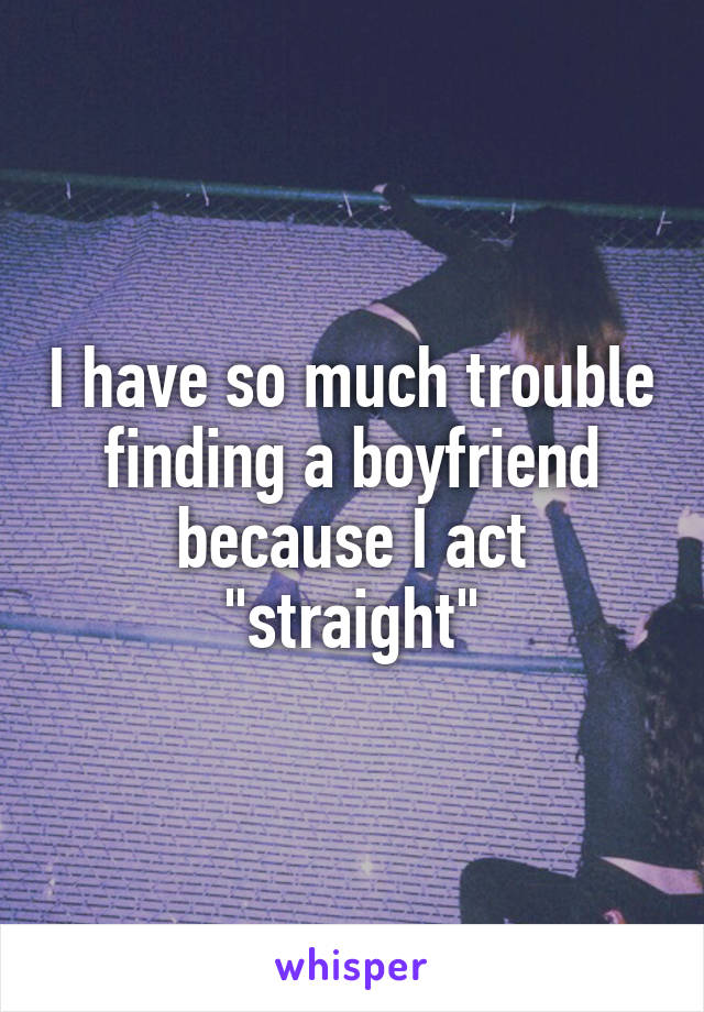 I have so much trouble finding a boyfriend because I act "straight"