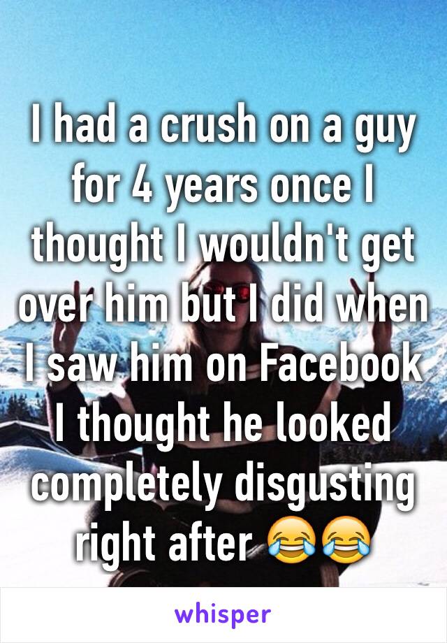 I had a crush on a guy for 4 years once I thought I wouldn't get over him but I did when I saw him on Facebook I thought he looked completely disgusting right after 😂😂