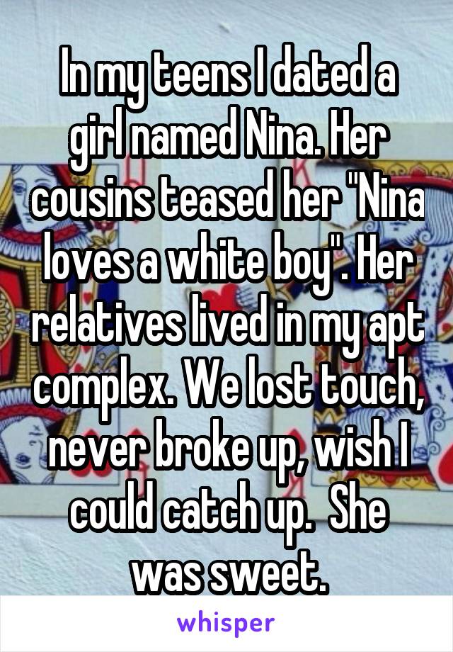 In my teens I dated a girl named Nina. Her cousins teased her "Nina loves a white boy". Her relatives lived in my apt complex. We lost touch, never broke up, wish I could catch up.  She was sweet.