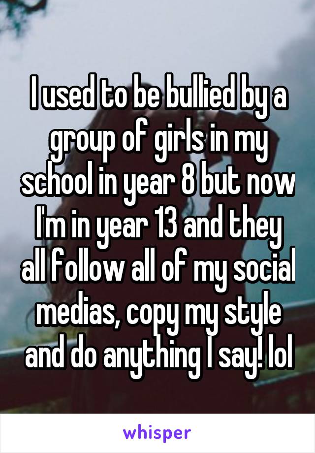 I used to be bullied by a group of girls in my school in year 8 but now I'm in year 13 and they all follow all of my social medias, copy my style and do anything I say! lol