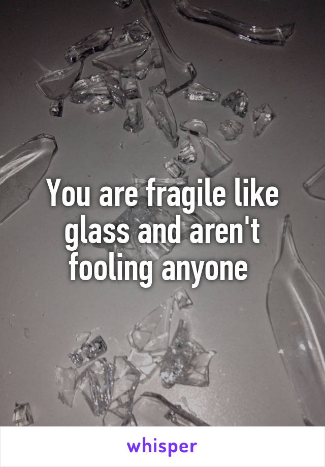 You are fragile like glass and aren't fooling anyone 