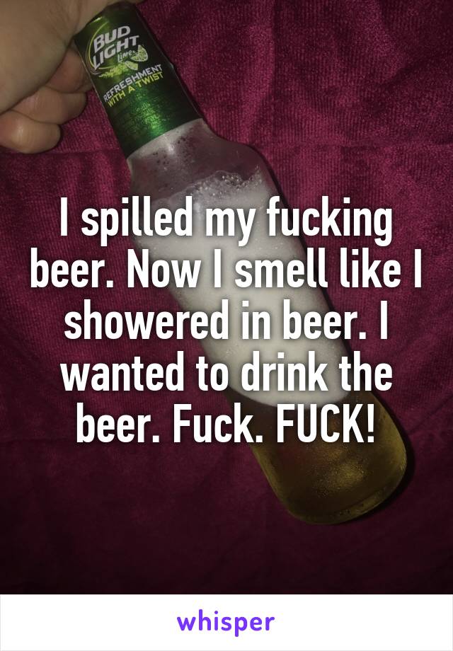 I spilled my fucking beer. Now I smell like I showered in beer. I wanted to drink the beer. Fuck. FUCK!