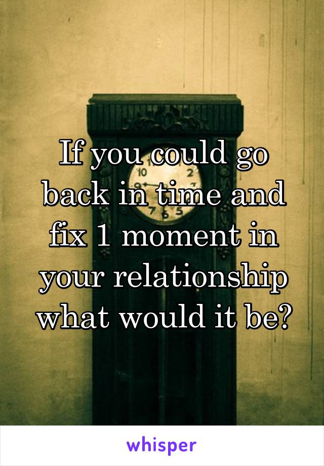 If you could go back in time and fix 1 moment in your relationship what would it be?