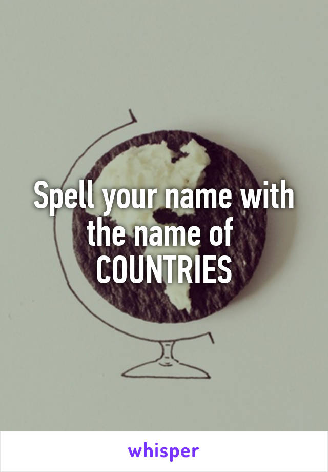 Spell your name with the name of 
COUNTRIES