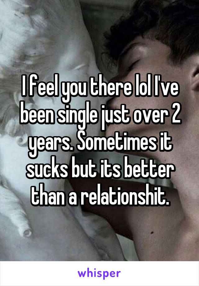 I feel you there lol I've been single just over 2 years. Sometimes it sucks but its better than a relationshit.