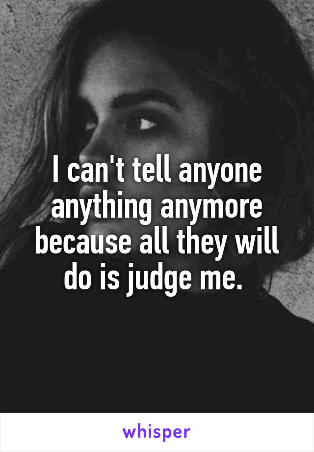 I can't tell anyone anything anymore because all they will do is judge me. 