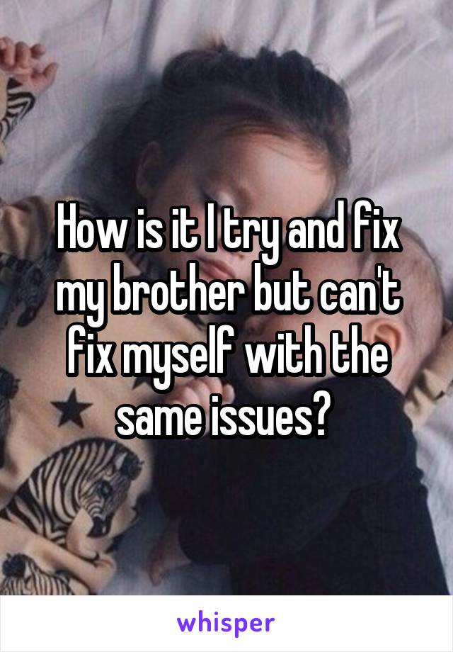 How is it I try and fix my brother but can't fix myself with the same issues? 