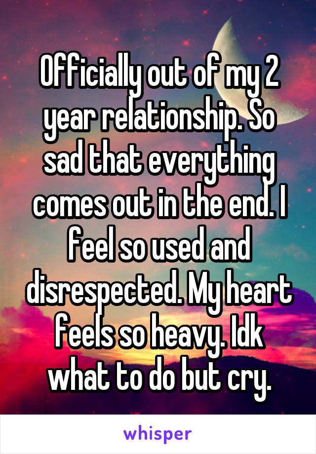 Officially out of my 2 year relationship. So sad that everything comes out in the end. I feel so used and disrespected. My heart feels so heavy. Idk what to do but cry.