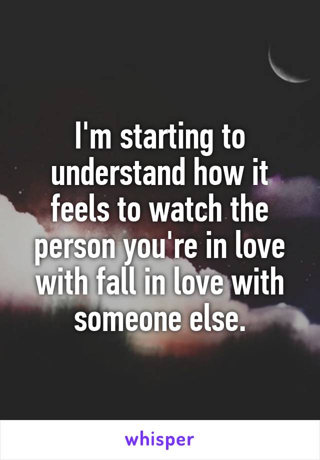 I'm starting to understand how it feels to watch the person you're in love with fall in love with someone else.