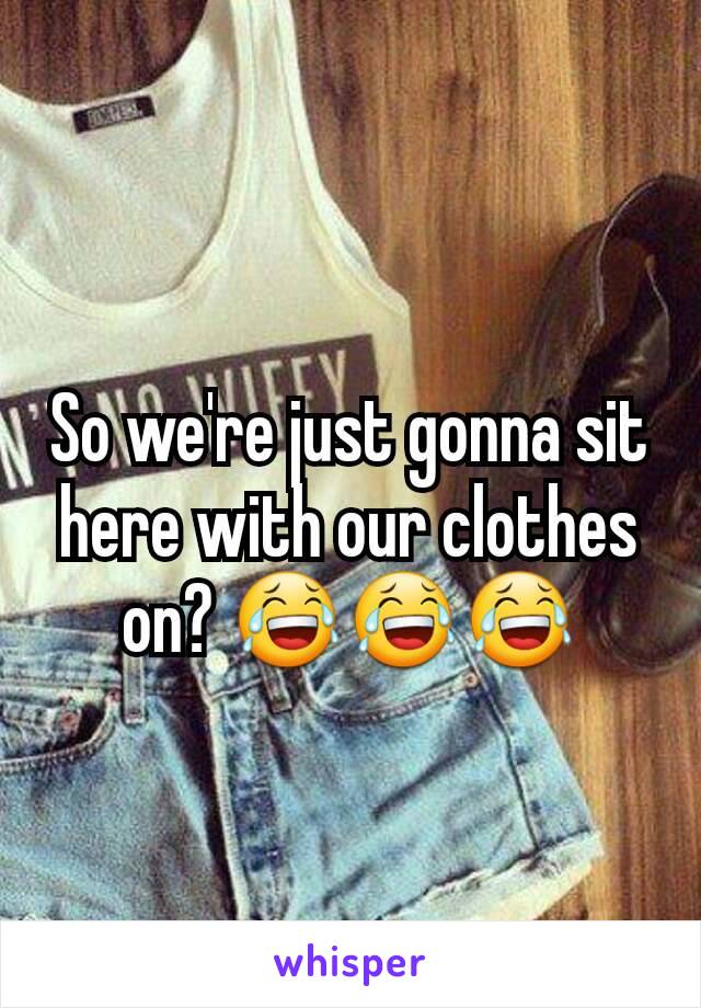 So we're just gonna sit here with our clothes on? 😂😂😂