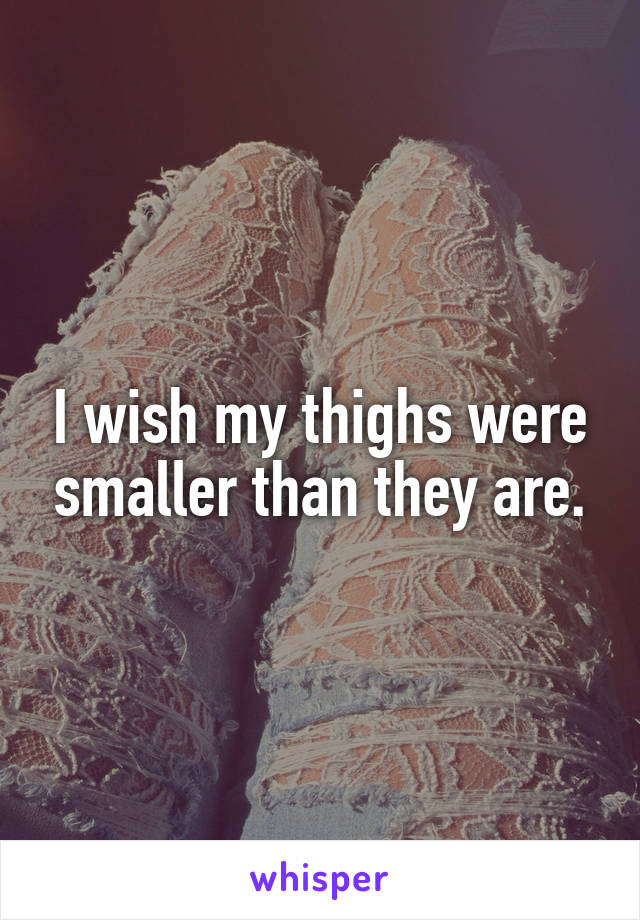 I wish my thighs were smaller than they are.