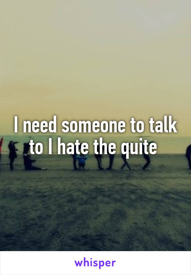 I need someone to talk to I hate the quite 