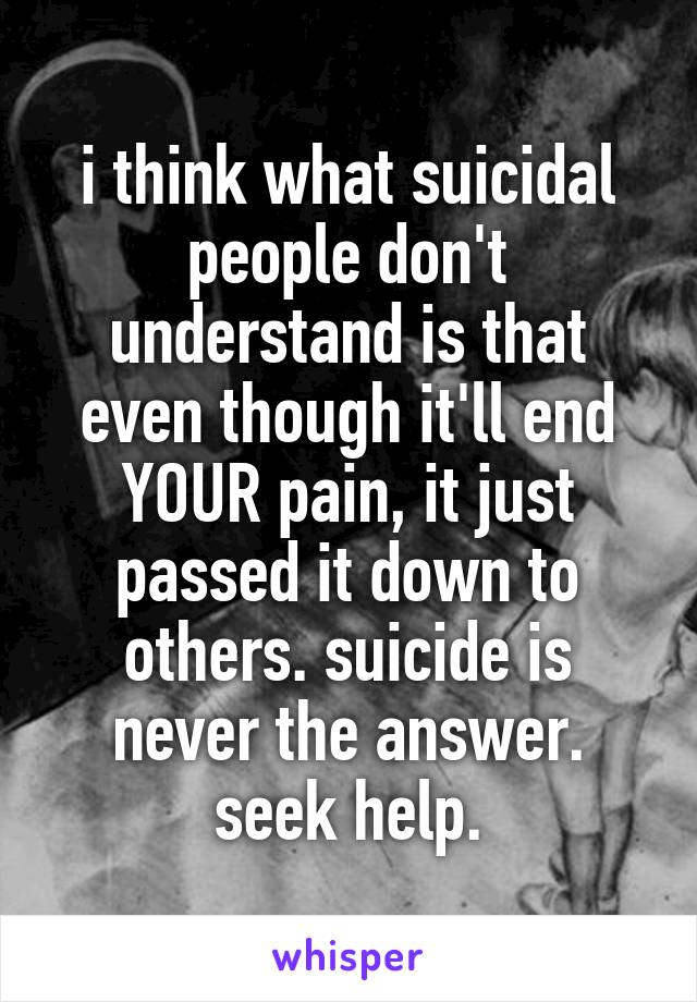 i think what suicidal people don't understand is that even though it'll end YOUR pain, it just passed it down to others. suicide is never the answer. seek help.