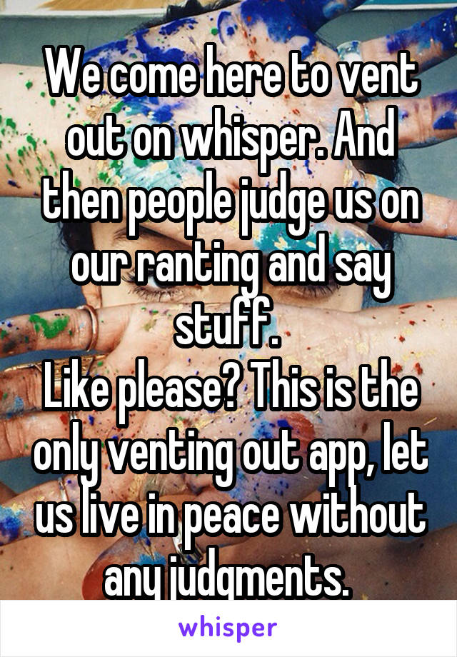 We come here to vent out on whisper. And then people judge us on our ranting and say stuff. 
Like please? This is the only venting out app, let us live in peace without any judgments. 