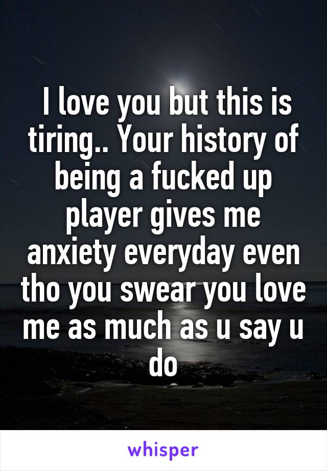  I love you but this is tiring.. Your history of being a fucked up player gives me anxiety everyday even tho you swear you love me as much as u say u do