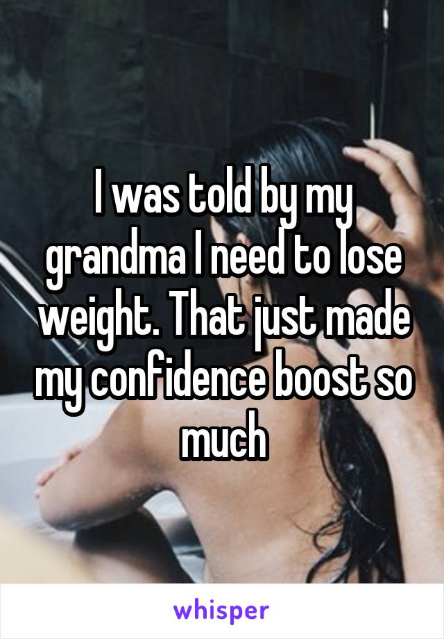 I was told by my grandma I need to lose weight. That just made my confidence boost so much