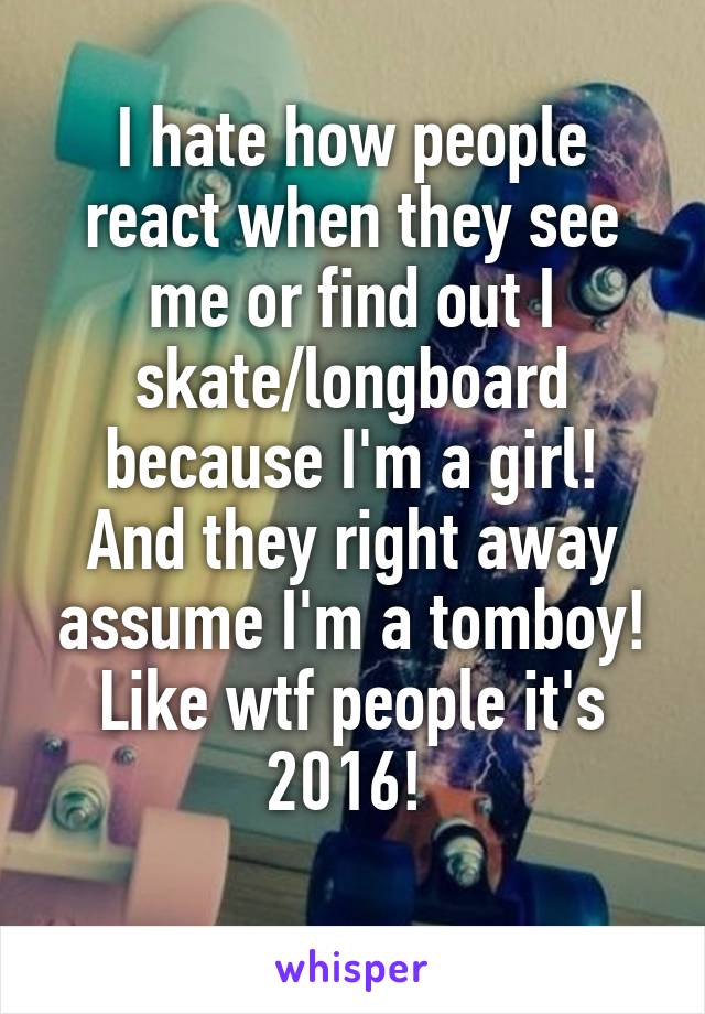 I hate how people react when they see me or find out I skate/longboard because I'm a girl!
And they right away assume I'm a tomboy! Like wtf people it's 2016! 
