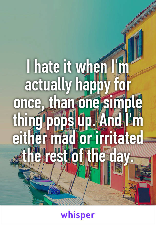 I hate it when I'm actually happy for once, than one simple thing pops up. And I'm either mad or irritated the rest of the day.