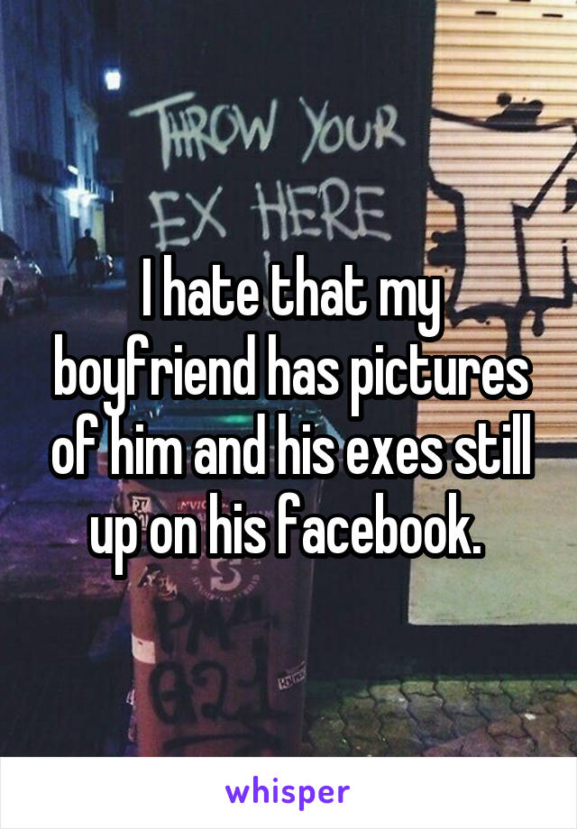 I hate that my boyfriend has pictures of him and his exes still up on his facebook. 