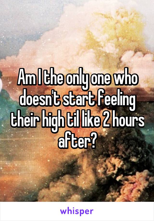 Am I the only one who doesn't start feeling their high til like 2 hours after?