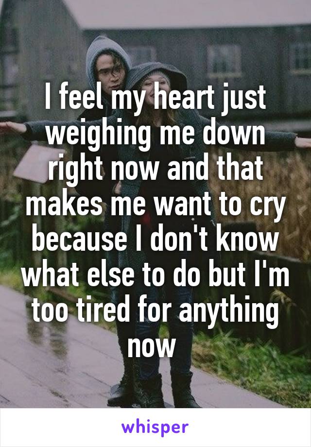 I feel my heart just weighing me down right now and that makes me want to cry because I don't know what else to do but I'm too tired for anything now 